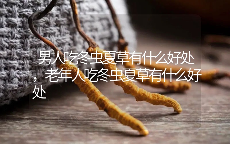 男人吃冬蟲夏草有什么好處，老年人吃冬蟲夏草有什么好處